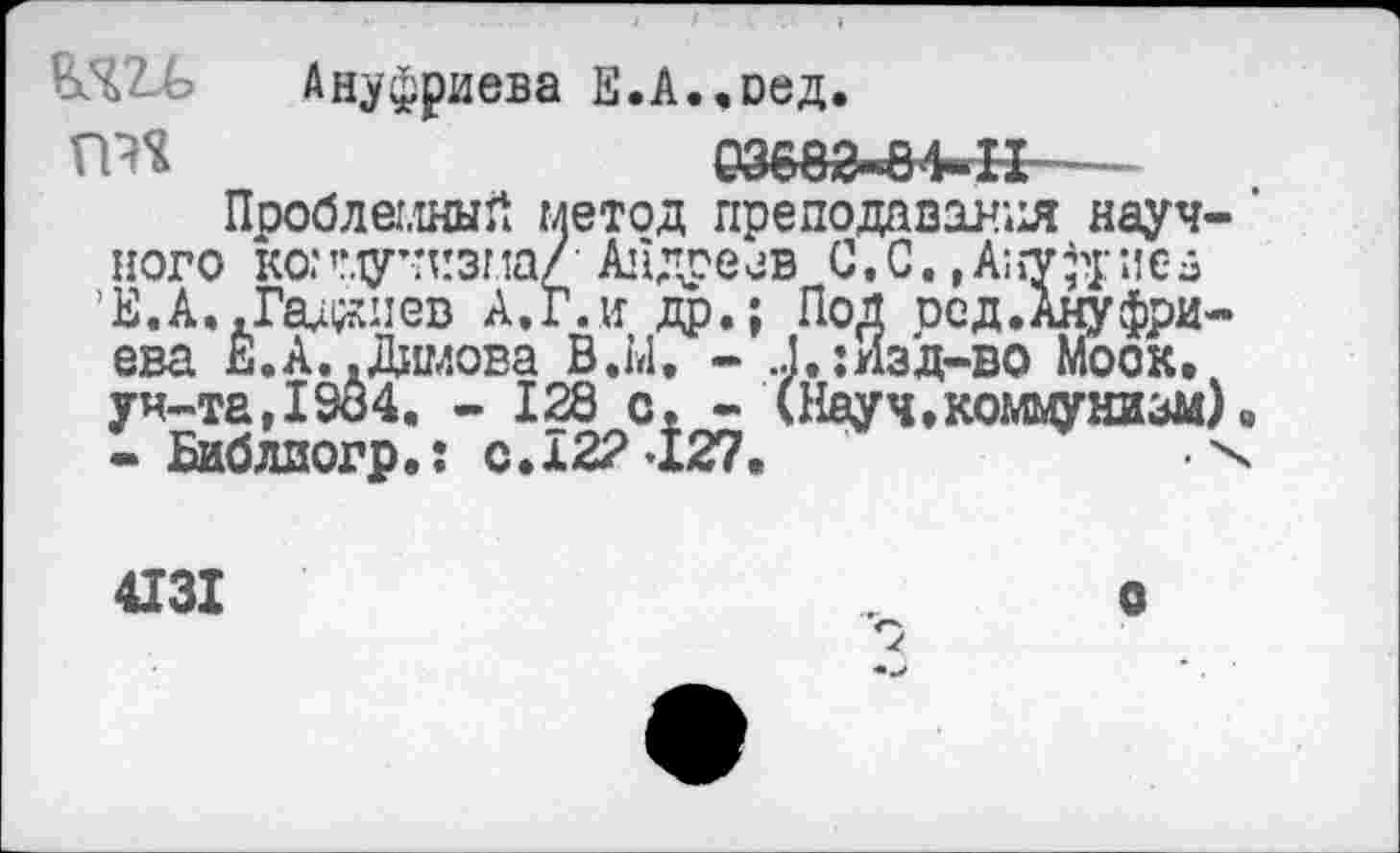 ﻿Ануфриева Е.А..оед.
ГШ	03680-^4-Н—-
Проблемный метод преподавания научного коммунизма/ Андреев С.С. »Ануфре» ’Е.А.,Гадоев А.Г. и др.; Под осд.Ануфриева Е.А..Димова В.Ы. - Д.:Изд-во Моок. ун-та,1984. - 128 с. - (Науч,коммунизм) в - Библиогр.: с.122 127.	х
4131
о